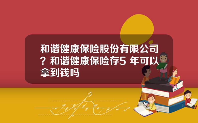 和谐健康保险股份有限公司？和谐健康保险存5 年可以拿到钱吗
